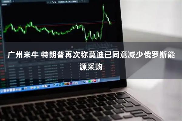 广州米牛 特朗普再次称莫迪已同意减少俄罗斯能源采购