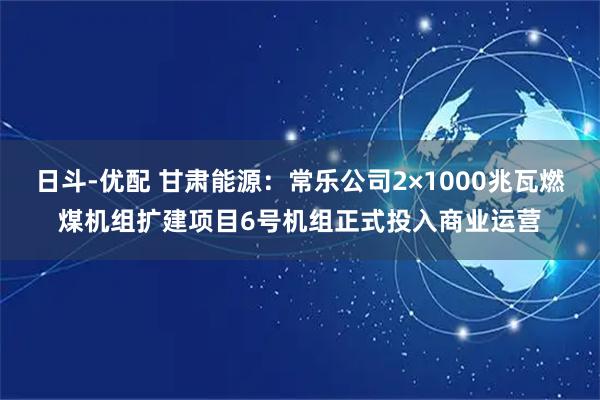 日斗-优配 甘肃能源：常乐公司2×1000兆瓦燃煤机组扩建项目6号机组正式投入商业运营