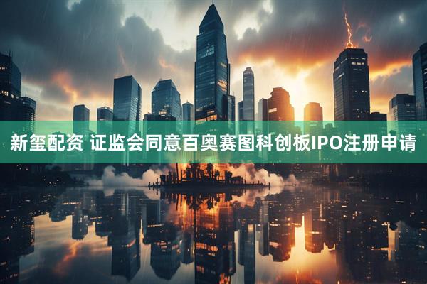 新玺配资 证监会同意百奥赛图科创板IPO注册申请