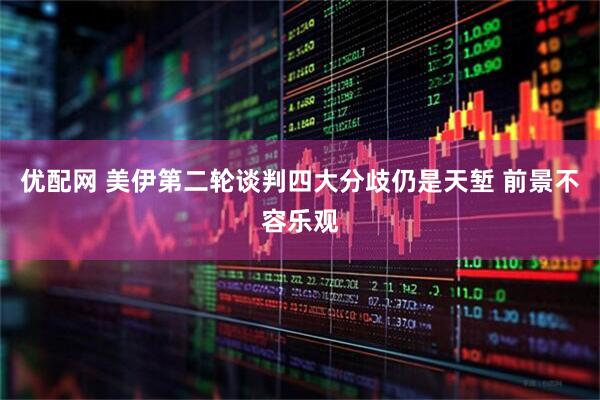 优配网 美伊第二轮谈判四大分歧仍是天堑 前景不容乐观