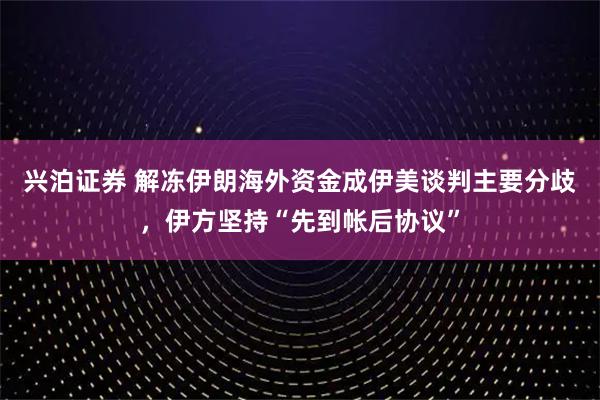 兴泊证券 解冻伊朗海外资金成伊美谈判主要分歧，伊方坚持“先到帐后协议”