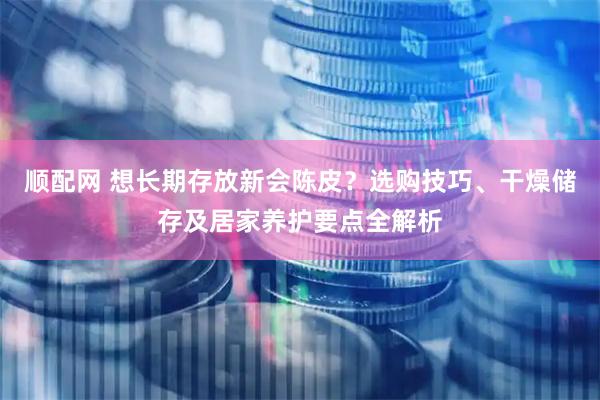 顺配网 想长期存放新会陈皮？选购技巧、干燥储存及居家养护要点全解析