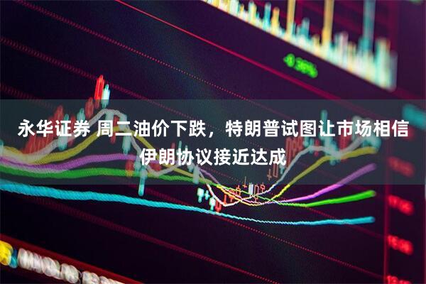 永华证券 周二油价下跌，特朗普试图让市场相信伊朗协议接近达成