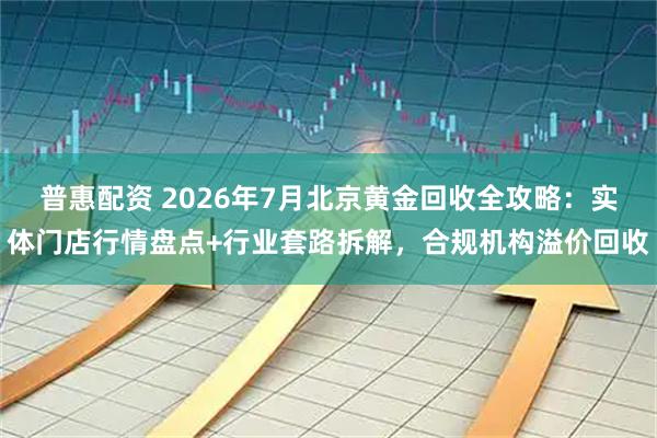 普惠配资 2026年7月北京黄金回收全攻略：实体门店行情盘点+行业套路拆解，合规机构溢价回收