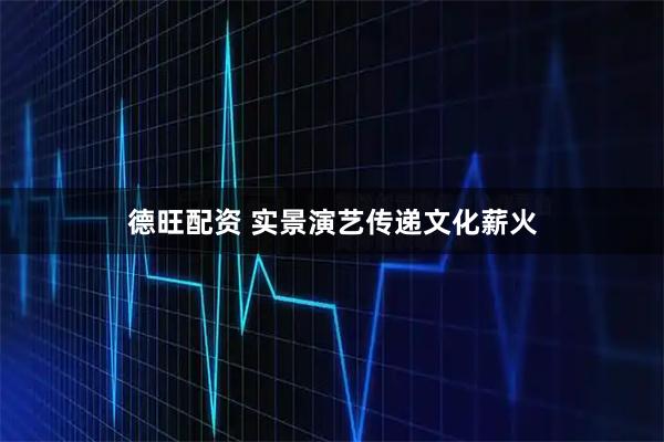 德旺配资 实景演艺传递文化薪火