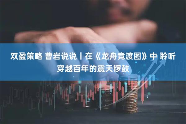 双盈策略 曹岩说说丨在《龙舟竞渡图》中 聆听穿越百年的震天锣鼓