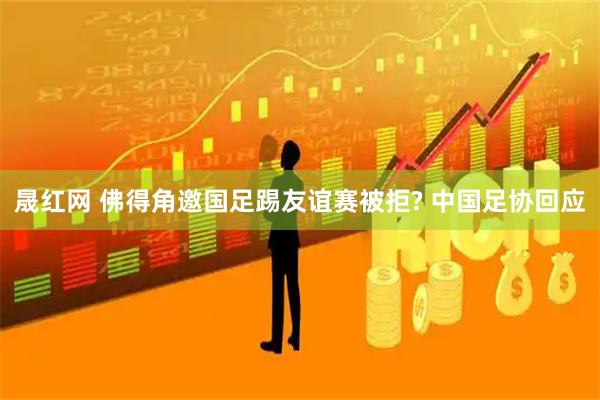 晟红网 佛得角邀国足踢友谊赛被拒? 中国足协回应