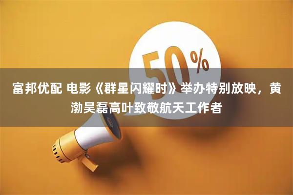 富邦优配 电影《群星闪耀时》举办特别放映，黄渤吴磊高叶致敬航天工作者
